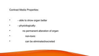 Contrast Media Properties:
• - able to show organ better
• - physiologically:
• no permanent alteration of organ
• non-toxic
• can be eliminated/excreted
 