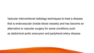 Vascular interventional radiology techniques to treat a disease
that is endovascular (inside blood vessels) and has become an
alternative to vascular surgery for some conditions such
as abdominal aortic aneurysm and peripheral artery disease
 