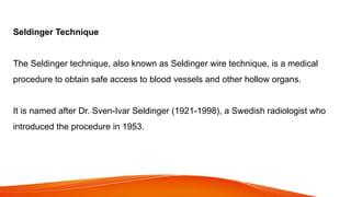Seldinger Technique
The Seldinger technique, also known as Seldinger wire technique, is a medical
procedure to obtain safe access to blood vessels and other hollow organs.
It is named after Dr. Sven-Ivar Seldinger (1921-1998), a Swedish radiologist who
introduced the procedure in 1953.
 