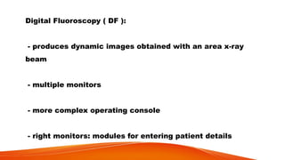 Digital Fluoroscopy ( DF ):
- produces dynamic images obtained with an area x-ray
beam
- multiple monitors
- more complex operating console
- right monitors: modules for entering patient details
 