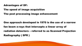 Advantages of DF:
The speed of image acquisition
The post processing image enhancement
One approach developed in 1970 is the use of a narrow
fan beam x-rays that intercepts a linear array of
radiation detectors – referred to as Scanned Projection
Radiography ( SPR )
 