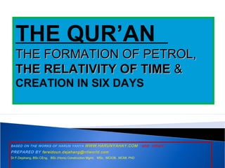 BASED ON THE WORKS OF HARUN YAHYA WWW.HARUNYAHAY.COM and others
PREPARED BY fereidoun.dejahang@ntlworld.com
Dr F.Dejahang, BSc CEng, BSc (Hons) Construction Mgmt, MSc, MCIOB, .MCMI, PhD
THE QUR’AN
THE FORMATION OF PETROL,THE FORMATION OF PETROL,
THE RELATIVITY OF TIMETHE RELATIVITY OF TIME &&
CREATION IN SIX DAYS
 