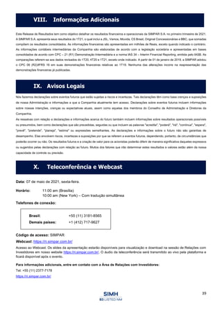39
Este Release de Resultados tem como objetivo detalhar os resultados financeiros e operacionais da SIMPAR S.A. no primeiro trimestre de 2021.
A SIMPAR S.A. apresenta seus resultados do 1T21, o qual inclui a JSL, Vamos, Movida, CS Brasil, Original Concessionárias e BBC, que somadas
compõem os resultados consolidados. As informações financeiras são apresentadas em milhões de Reais, exceto quando indicado o contrário.
As informações contábeis intermediárias da Companhia são elaboradas de acordo com a legislação societária e apresentadas em bases
consolidados de acordo com CPC – 21 (R1) Demonstração Intermediária e a norma IAS 34 – Interim Financial Reporting, emitida pelo IASB. As
comparações referem-se aos dados revisados do 1T20, 4T20 e 1T21, exceto onde indicado. A partir de 01 de janeiro de 2019, a SIMPAR adotou
o CPC 06 (R2)/IFRS 16 em suas demonstrações financeiras relativas ao 1T19. Nenhuma das alterações incorre na reapresentação das
demonstrações financeiras já publicadas.
Nós fazemos declarações sobre eventos futuros que estão sujeitas a riscos e incertezas. Tais declarações têm como base crenças e suposições
de nossa Administração e informações a que a Companhia atualmente tem acesso. Declarações sobre eventos futuros incluem informações
sobre nossas intenções, crenças ou expectativas atuais, assim como aquelas dos membros do Conselho de Administração e Diretores da
Companhia.
As ressalvas com relação a declarações e informações acerca do futuro também incluem informações sobre resultados operacionais possíveis
ou presumidos, bem como declarações que são precedidas, seguidas ou que incluem as palavras "acredita", "poderá", "irá", "continua", "espera",
"prevê", "pretende", "planeja", "estima" ou expressões semelhantes. As declarações e informações sobre o futuro não são garantias de
desempenho. Elas envolvem riscos, incertezas e suposições por que se referem a eventos futuros, dependendo, portanto, de circunstâncias que
poderão ocorrer ou não. Os resultados futuros e a criação de valor para os acionistas poderão diferir de maneira significativa daqueles expressos
ou sugeridos pelas declarações com relação ao futuro. Muitos dos fatores que irão determinar estes resultados e valores estão além da nossa
capacidade de controle ou previsão.
Data: 07 de maio de 2021, sexta-feira.
Horário: 11:00 am (Brasília)
10:00 am (New York) – Com tradução simultânea
Telefones de conexão:
Brasil: +55 (11) 3181-8565
Demais países: +1 (412) 717-9627
Código de acesso: SIMPAR
Webcast: https://ri.simpar.com.br/
Acesso ao Webcast: Os slides da apresentação estarão disponíveis para visualização e download na sessão de Relações com
Investidores em nosso website https://ri.simpar.com.br/. O áudio da teleconferência será transmitido ao vivo pela plataforma e
ficará disponível após o evento.
Para informações adicionais, entre em contato com a Área de Relações com Investidores:
Tel: +55 (11) 2377-7178
https://ri.simpar.com.br/
VIII. Informações Adicionais
IX. Avisos Legais
X. Teleconferência e Webcast
 