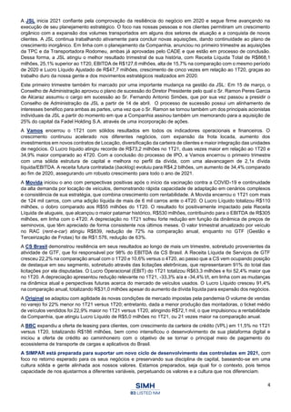 4
A JSL inicia 2021 confiante pela comprovação da resiliência do negócio em 2020 e segue firme avançando na
execução de seu planejamento estratégico. O foco nas nossas pessoas e nos clientes permitiram um crescimento
orgânico com a expansão dos volumes transportados em alguns dos setores de atuação e a conquista de novos
clientes. A JSL continua trabalhando ativamente para concluir novas aquisições, dando continuidade ao plano de
crescimento inorgânico. Em linha com o planejamento da Companhia, anunciou no primeiro trimestre as aquisições
da TPC e da Transportadora Rodomeu, ambas já aprovadas pelo CADE e que estão em processo de conclusão.
Dessa forma, a JSL atingiu o melhor resultado trimestral de sua história, com Receita Líquida Total de R$868,1
milhões, 25,1% superior ao 1T20, EBITDA de R$127,6 milhões, alta de 15,7% na comparação com o mesmo período
de 2020 e Lucro Líquido Ajustado de R$47,7 milhões, crescimento de cinco vezes em relação ao 1T20, graças ao
trabalho duro da nossa gente e dos movimentos estratégicos realizados em 2020.
Este primeiro trimestre também foi marcado por uma importante mudança na gestão da JSL: Em 15 de março, o
Conselho de Administração aprovou o plano de sucessão do Diretor Presidente pelo qual o Sr. Ramon Peres Garcia
de Alcaraz assumiu o cargo em sucessão ao Sr. Fernando Antonio Simões, que por sua vez passou a presidir o
Conselho de Administração da JSL a partir de 14 de abril. O processo de sucessão possui um alinhamento de
interesses benéfico para ambas as partes, uma vez que o Sr. Ramon se tornou também um dos principais acionistas
individuais da JSL a partir do momento em que a Companhia assinou também um memorando para a aquisição de
25% do capital da Fadel Holding S.A. através de uma incorporação de ações.
A Vamos encerrou o 1T21 com sólidos resultados em todos os indicadores operacionais e financeiros. O
crescimento continuou acelerado nos diferentes negócios, com expansão da frota locada, aumento dos
investimentos em novos contratos de Locação, diversificação da carteira de clientes e maior integração das unidades
de negócios. O Lucro líquido atingiu recorde de R$73,2 milhões no 1T21, duas vezes maior em relação ao 1T20 e
34,9% maior comparado ao 4T20. Com a conclusão do processo de IPO, a Vamos encerrou o primeiro trimestre
com uma sólida estrutura de capital e melhora no perfil da dívida, com uma alavancagem de 2,1x dívida
líquida/EBITDA. A receita futura contratada (backlog) evoluiu para R$4,2 bilhões, um aumento de 34,4% comparado
ao fim de 2020, assegurando um robusto crescimento para todo o ano de 2021.
A Movida iniciou o ano com perspectivas positivas após o início da vacinação contra a COVID-19 e continuidade
da alta demanda por locação de veículos, demonstrando rápida capacidade de adaptação em cenários complexos
e consistência de sua estratégia, que combina crescimento com rentabilidade. A Movida encerrou o 1T21 com mais
de 124 mil carros, com uma adição líquida de mais de 6 mil carros ante o 4T20. O Lucro Líquido totalizou R$110
milhões, o dobro comparado aos R$55 milhões do 1T20. O resultado foi positivamente impactado pela Receita
Líquida de alugueis, que alcançou o maior patamar histórico, R$530 milhões, contribuindo para o EBITDA de R$305
milhões, em linha com o 4T20. A depreciação no 1T21 sofreu forte redução em função da dinâmica de preços de
seminovos, que têm apreciado de forma consistente nos últimos meses. O valor trimestral anualizado por veículo
no RAC (rent-a-car) atingiu R$839, redução de 72% na comparação anual, enquanto no GTF (Gestão e
Terceirização de Frotas) foi de R$1.576, redução de 63%.
A CS Brasil demonstrou resiliência em seus resultados ao longo de mais um trimestre, sobretudo provenientes da
atividade de GTF, que foi responsável por 98% do EBITDA da CS Brasil. A Receita Líquida de Serviços de GTF
cresceu 22,2% na comparação anual com o 1T20 e 10,6% versus o 4T20, ao passo que a CS vem ocupando posição
de destaque em seu segmento, sobretudo através das licitações eletrônicas, que representaram 91% do total das
licitações por ela disputadas. O Lucro Operacional (EBIT) do 1T21 totalizou R$63,3 milhões e foi 52,4% maior que
no 1T20. A depreciação apresentou redução relevante no 1T21, -33,3% a/a e -34,4% t/t, em linha com as mudanças
na dinâmica atual e perspectivas futuras acerca do mercado de veículos usados. O Lucro Líquido cresceu 91,4%
na comparação anual, totalizando R$31,0 milhões apesar do aumento da dívida líquida para expansão dos negócios.
A Original se adaptou com agilidade às novas condições de mercado impostas pela pandemia O volume de vendas
no varejo foi 22% menor no 1T21 versus 1T20; entretanto, dada a menor produção das montadoras, o ticket médio
de veículos vendidos foi 22,9% maior no 1T21 versus 1T20, atingindo R$72,1 mil, o que impulsionou a rentabilidade
da Companhia, que atingiu Lucro Líquido de R$5,0 milhões no 1T21, ou 21 vezes maior na comparação anual.
A BBC expandiu a oferta de leasing para clientes, com crescimento da carteira de crédito (VPL) em 11,5% no 1T21
versus 1T20, totalizando R$186 milhões, bem como intensificou o desenvolvimento de sua plataforma digital e
iniciou a oferta de crédito ao caminhoneiro com o objetivo de se tornar o principal meio de pagamento do
ecossistema de transporte de cargas e aplicativos do Brasil.
A SIMPAR está preparada para suportar um novo ciclo de desenvolvimento das controladas em 2021, com
foco no retorno esperado para os seus negócios e preservando sua disciplina de capital, baseando-se em uma
cultura sólida e gente alinhada aos nossos valores. Estamos preparados, seja qual for o contexto, pois temos
capacidade de nos ajustarmos a diferentes variáveis, perpetuando os valores e a cultura que nos diferenciam.
 