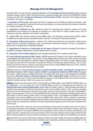 3
Message from the Management
We started 2021, the year the group celebrates 65 years, with the strength of those just starting. After concluding
important strategic moves in 2020, including the group's corporate reorganization and launching SIMPAR's holding
Company and JSL's IPO, we kept an intense pace in the first quarter of 2021. Among the main strategic purposes
concluded in this quarter, we highlight:
I - Acquisition of TPC by JSL, which adds new clients in segments such as health and telecommunications, adds
expertise in the management model and full-commerce technology to our service portfolio and increases its operation
as a logistics operator in the last mile;
II - Acquisition of Rodomeu by JSL, allowing to enter the compressed gas segment, bringing more sector
diversification and synergies and increasing its operation as a road carrier for highly complex cargo, such as
chemicals, machinery, equipment, and inputs in commodities
III - Vamos' IPO, with primary funding reaching R$890 million and secondary funding reaching R$415 million,
strengthening its capital structure and getting ready to operate in a market with high growth potential;
IV - Acquisition of Monarca by Vamos, a network of four Valtra brand dealerships that operates in Mato Grosso,
selling machines, agricultural implements, parts, and providing maintenance services, the key to consolidate its
performance in agribusiness in the Brazilian Midwest;
V - Appointment of Vamos as a Fendt dealer for the region of Sorriso, becoming the largest Fendt dealer in
geographic coverage of agribusiness in Brazil's Midwest with four stores;
VI - Acquisition of Vox Frotas by Movida, which strengthens Movida's GTF in specific market niches
VII - Issue of Bonds equivalent to R$6.7 billion. SIMPAR was the first Company in the industry worldwide to issue
a Sustainability-Linked Bond (SLB) in January 2021, raising US$625 million with maturity in 2031, and also concluded
the first SLB in reais with settlement in Brazilian dollars, raising R$450 million with maturity in 2028, helping improve
the capital structure with the commitment to reduce the intensity of Greenhouse Gases (GHG) by 15% by 2030.
Movida was the first rent-a-car company in the world to issue an SLB, raising US$500 million due in 2031, making a
commitment to reduce GHG intensity by 30% by 2030.
SIMPAR carried out a deep structural change in its debt amortization profile, extending the average term of
net debt to 8.4 years in 1Q21 versus 4.3 years in 4Q20. Our prepayments totaled over R$3.8 billion throughout
this quarter, mainly focusing on settling shorter-term and higher-cost bonds. Due to the Management of liabilities,
there was a short-term impact on financial expenses in 1Q21, totaling R$78 million, arising from the cost of
carrying more robust cash, from the write-off of deferred expenses, early settlement fees and a premium provision
related to the Bond call due in 2024 to be carried out in July 2021.
SIMPAR recorded in the first quarter of 2021 a Gross Revenue of R$3.0 billion and an EBITDA of R$734 million, up
by, respectively, 11.2% and 30.6% YoY, with an EBITDA Margin of 32.9 % on Net Revenue from Services. Our
Adjusted Net Income reached R$204 million, up by 145% over R$83.2 million in 1Q20 Excluding amortization of
goodwill on the acquisition of Fadel and Transmoreno in the amount of R$5.6 million in 1Q21, as well as excluding
the provision for the call premium on the Bond due in 2024, which we intend to execute in July 2021, totaling R$27.1
million. Our leverage was 3.7 times in the net debt/EBITDA ratio, despite net investments for growth (Capex) reaching
R$2.8 billion in the last twelve months ended in the first quarter of 2021. We highlight that SIMPAR carried out
repurchases of own shares (SIMH3) in the amount of R$263 million during 1Q21, with the objective of maximizing
shareholder value and to meet the obligations assumed before the beneficiaries of share-based compensation plans,
while we ratify our commitment to execute the Group's gradual deleveraging at the end of the year compared to the
previous year.
At the end of March 2021, there was more care and restrictions with the Covid-19 pandemic and a lack of inputs in
the automotive production chain, leading to a temporary shutdown of Brazil's main automakers. However, there was
no significant impact on the results of SIMPAR and its subsidiaries, which continue to contribute with efficiency and
quality in services, working hard to ensure the operation of the main local industries and the supply of Brazil and the
World. We seek excellence in services without losing sight of our employees' health care and well-being, and society.
JSL starts 2021 sure to prove the business resilience in 2020 and remains steady, advancing its strategic planning.
The focus on our people and clients made it possible to grow organically, expanding volumes transported in some
 