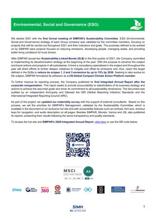 5
Environmental, Social and Governance (ESG)
We started 2021 with the first formal meeting of SIMPAR's Sustainability Committee. ESG (Environmental,
Social and Governance) strategy of each Group company was validated by the committee members, focusing on
projects that will be carried out throughout 2021 and their indicators and goals. The purposes defined to be worked
on by SIMPAR were projects focused on reducing emissions, developing people, managing waste, and providing
better living conditions for truck drivers.
After SIMPAR issued two Sustainability-Linked Bonds (SLB) in the first quarter of 2021, the Company committed
to implementing its decarbonization strategy at the beginning of the year. With the purpose to advance the subject
and boost actions and projects in all subsidiaries, it hired a consultancy specialized in the subject and throughout the
year will direct efforts to further deepen initiatives to mitigate and offset its emissions and, thus, reach the target
defined in the SLBs to reduce its scopes 1, 2 and 3 emissions by up to 15% by 2030. Seeking to also evolve on
the subject, SIMPAR formalized its adhesion as a UN Global Compact Climate Action Platform member.
To further improve its reporting process, the Company published its first Integrated Annual Report after the
corporate reorganization. This report seeks to provide accountability to stakeholders of its business strategy and
actions to achieve the assumed goals and show its commitment to all sustainability dimensions. The document was
audited by an independent third-party and followed the GRI (Global Reporting Initiative) Standards and the
International Integrated Reporting Council (IIRC).
As part of the project, we updated our materiality survey with the support of external consultants. Based on this
process, we set the priorities for SIMPAR's Management, validated by the Sustainability Committee, which is
available in the document on an exclusive hot site and with accessibility features such as contrast, font size, shortcut
keys for navigation, and audio description on all pages. Besides SIMPAR, Movida, Vamos and JSL also published
its reports, presenting their results following the same transparency and quality standards.
To access the hot site and SIMPAR's 2020 Integrated Annual Report, click here or use the QR code below:
 
