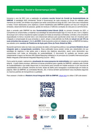 5
Ambiental, Social e Governança (ASG)
Iniciamos o ano de 2021 com a realização da primeira reunião formal do Comitê de Sustentabilidade da
SIMPAR. A estratégia ASG (Ambiental, Social e Governança) de cada empresa do Grupo foi validada pelos
membros do comitê, com ênfase nos projetos que serão conduzidos ao longo de 2021, bem como seus indicadores
e metas. Foram destacados como objetivos a serem trabalhados pela SIMPAR projetos com foco em redução de
emissões, desenvolvimento de pessoas, gestão de resíduos e melhores condições de vida para os caminhoneiros.
Após a emissão pela SIMPAR de dois Sustainability-Linked Bonds (SLB) no primeiro trimestre de 2021, a
Companhia se comprometeu a implantar sua estratégia de descarbonização logo no início do ano. Com o objetivo
de avançar com o tema e impulsionar ações e projetos em todas as empresas controladas, contratou uma consultoria
especializada no tema e durante todo o ano direcionará esforços para aprofundar ainda mais em iniciativas para
mitigação e compensação de suas emissões e, assim, atingir a meta definida nos SLBs de reduzir em até 15% de
suas emissões dos escopos 1, 2 e 3, até 2030. Ainda buscando evoluir em relação ao tema, a SIMPAR formalizou
sua adesão como membro da Plataforma de Ação pelo Clima do Pacto Global da ONU.
Buscando aprimorar cada vez mais o seu processo de relato, a Companhia publicou o seu primeiro Relatório Anual
Integrado após a reorganização societária. Essa publicação busca prestar contas aos stakeholders de sua
estratégia de negócios e das ações para o alcance dos objetivos assumidos, assim como demonstrar seu
compromisso com todas as dimensões da sustentabilidade. O documento foi auditado por terceira parte
independente e seguiu as Normas GRI (Global Reporting Inititiative) e os princípios do Conselho Internacional para
Relato Integrado (International Integrated Reporting Council – IIRC).
Como parte do projeto, realizamos a atualização de nossa pesquisa de materialidade com o apoio de consultoria
externa. A partir deste processo, definimos os temas prioritários para a gestão da SIMPAR, validados pelo Comitê
de Sustentabilidade e que estão disponíveis no documento para consulta em hotsite exclusivo e com recursos de
acessibilidade como contraste, tamanho de fonte, teclas de atalho para navegação e audiodescrição em todas as
páginas. Além da SIMPAR, as controladas Movida, JSL e Vamos também apresentaram seus resultados seguindo
os mesmos padrões de transparência e qualidade.
Para acessar o hotsite e o Relatório Anual Integrado 2020 da SIMPAR, clique aqui ou utilize o QR code abaixo:
 