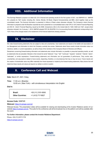 39
This Earnings Release's purpose is to detail JSL S.A.'s financial and operating results for the first quarter of 2021, now SIMPAR S.A.. SIMPAR
S.A. presents its 1Q21 results, including JSL, Vamos, Movida, CS Brasil, Original Concessionárias and BBC, which together make up the
consolidated results. The financial information is presented in millions of Reais unless otherwise indicated. The Company's interim financial
information is prepared under the Brazilian corporate law and is presented on a consolidated basis under CPC-21 (R1) Interim Financial Reporting
and IAS 34 - Interim Financial Reporting, issued by the IASB. Comparisons refer to the revised data for 1Q20, 4Q20 and 1Q21, except where
otherwise indicated. As of January 1, 2019, SIMPAR adopted CPC 06 (R2)/IFRS 16 in its accounting financial statements corresponding to the
1Q19. None of the changes leads to the restatement of the financial statements already published.
We make forward-looking statements that are subject to risks and uncertainties. Such statements are based on the beliefs and assumptions of
our Management and information to which the Company currently has access. Statements about future events include information about our
intentions, beliefs, or current expectations, as well as those of the members of the Company's Board of Directors and Officers.
Disclaimers concerning forward-looking information and statements also include information on possible or presumed operating results, as well
as statements that are preceded, followed or that include the words "believes", "may," "will," "continues", "expects", "predicts", "intends", "plans",
"estimates", or similar expressions. Forward-looking statements and information are not guarantees of performance. They involve risks,
uncertainties, and assumptions related to future events, depending, therefore, on circumstances that may or may not occur. Future results and
the creation of shareholder value may differ materially from those expressed or implied by the forward-looking statements. Many factors that will
determine these results and values are beyond our ability to control or predict.
Date: March 07, 2021, friday.
Time: 11:00 a.m. (Brasília)
10:00 a.m. (New York) – with simultaneous interpretation into English
Dial In:
Brazil: +55 (11) 3181-8565
Other Countries: +1 (412) 717-9627
Access Code: SIMPAR
Webcast: https://ri.simpar.com.br/
Webcast Access: The presentation slides will be available for viewing and downloading at the Investor Relations section of our
website https://ri.simpar.com.br/. The audio for the conference call will be broadcast live on the platform and will be available after
the event.
For further information, please contact the Investor Relations Department:
Phone: +55 (11) 2377-7178
https://ri.simpar.com.br/
VIII. Additional Information
IX. Disclaimer
X. Conference Call and Webcast
 