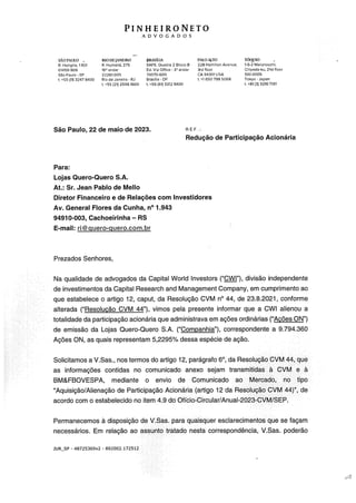 PINHEIRO NETO
ADVOGADOS
SIOPAULO PJODEjANDRO BRASh..IA PALOALTO lúQino
R. Hungria, 1.100 R. Humadá, 270 SAFS, Quadra? Bloco O 228 Ham*lan Avanua, 1-6-2 Marunouchi,
01455-906 i6 andar Ed. Via Offlce .- 3 andor 3rd Soar Chiyod,-ku, ZIstSoor
San Paulo SP 22201-005 70070-600 CÁ 94301 USA 100-0005
+55 (11) 3247 8400 Pio do Janoiro Ri Brasilia OF 1. +1 650 798 5068 Tokyo - Jaoan
+55 (21) 25061600 1, +55(61) 3312 9400 t, +81(3) 3216 7191
São Paulo, 22 de maia de 2023. E F.:
Redução de Participação Acionária
Para:
Lojas Quero-Quero S.A.
At.: Sr. Jean Pablo de Meilo
Diretor Financeiro e de Relações com Investidores
Av. General Flores da Cunha, n° 1.943
9491 0-003, Cachoeirinha — RS
E-mali: ri@guero-guero.com.br
Prezados Senhores,
Na qualidade de advogados da Capital World lnvestors (“Wj”), divisão independente
de investimentos da Capital Research and Management Company, em cumprimento ao
que estabelece o artigo 12, caput, da Resolução CVM n°44, de 23.8.2021, conforme
alterada (“Resolução CVM 44”), vimos pela presente informar que a CWI alienou a
totalidade da participação acionária que administrava em ações ordinárias (“Ações ON”)
de emissão da Lojas Quero-Quero 5 A (“Companhia”), correspondente a 9 794 360
Ações ON, as quais representam 5,2295% dessa especie de ação
Solicitamos a V Sas , nos termos do artigo 12, paragrafo 6°, da Resolução CVM 44, que
as informações contidas no comunicado anexo sejam transmitidas a CVM e a
BM&FBOVESPA, mediante o envio de Comunicado ao Mercado, no tipo
Aquisição/Alienação de Participação Acionária (artigo 12 da Resolução CVM 44)”, de
acordo com o estabelecido no item 4.9 do Qficio-Circular/Anual-2023-CVM/SEP.
Permanecemos à disposição de V.Sas. para quaisquer esclarecimentos que se façam
necessários. Em relação ao assunto tratado nesta correspondência, V.Sas. poderão
JURSP 48725369v2 - 892002.172512
 