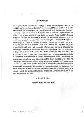 COMUNICADO
Em cumprimento ao que estabelece o artigo 12, caput, da Resolução CVM n° 44, de
23.8.2021, conforme alterada, Capital Worid lnvestors (“CWI”), na qualidade de divisão
independente de investimentos da Capital Research and Management Company,
sociedade constituída e existente de acordo com as leis dos Estados Unidos da
América, com sede em 333, South Hope Street, Los Angeles, Califórnia 90071, Estados
Unidos da América, na qualidade de holding de sociedades administradoras de
investimento no exterior, tendo como representantes legais no Brasil o J.P. Morgan S.A.
Distribuidora de Títulos e Valores Mobiliários, inscrito no CNPJ/MF sob o n°
33.851.205/0001-30, e o Citibank DWM S.A., inscrito no CNPJ/MF sob o n°
33.868.597/0001-40, vem pela presente informar que alienou a totalidade da
participação acionária que administrava em ações ordinárias (“Ações ON”) de emissão
da Lojas Quero-Quero S.A., companhia aberta, inscrita no CNPJ/MF sob o n°
96.418.264/0218-02 (“Companhia”). CWI administrava 9294.360 Ações ON de emissão
da Companhia, correspondentes a 5,2295% dessa espécie de ação. Nenhuma outra
sociedade pertencente ao grupo econômico da CWI detém participação societária na
Companhia. Presentemente, não há uma quantidade de ações da Companhia visada
pela CWI. Não há outros valores mobiliários e instrumentos financeiros derivativos
referenciados em tais ações detidas, direta ou indiretamente, pela CWI ou pessoa a ela
ligada, nem qualquer acordo ou contrato regulando o exercício do direito de voto ou a
compra e venda de valores mobiliários de emissão da Companhia em que CWI ou
pessoa a ela ligada seja parte.
22 de maio de 2023.
CAPITAL WORLO INVESTORS
JUR_SP - 48725359v2 - 892002.172512
 