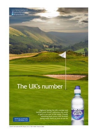 The UK’s number
www.highland-spring.com
HighlandSpringWater
@HighlandSpring
*Zenith International BW Report 2014, Plain Water Volume Sales
Highland Spring the UK’s number one
bottled water brand*
, welcomes the world
of golf to our part of the world. Proudly
refreshing both teams with Scottish
spring water that’s as pure as can be.
 