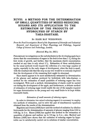 XCVIII. A METHOD FOR THE DETERMINATION
OF SMALL QUANTITIES OF MIXED REDUCING
SUGARS AND ITS APPLICATION TO THE
ESTIMATION OF THE PRODUCTS OF
HYDROLYSIS OF STARCH BY
TAKA-DIASTASE.
By ELSIE MAY WIDDOWSON.
From the Food Investigation Board ofthe Department ofScientific and Industrial
Research, and Department of Plant Physiology and Pathology, Imperial
College of Science and Technology, London.
(Received May 1st, 1931.)
PRELIMINARY investigations on the carbohydrates in the developing apple have
shown that the concentration of sugars in the fruit is less than 1 % during the
first weeks of growth, and further, that the maximum starch concentration
reached at any time is only about 2 %. Estimation of these carbohydrates
by the usual methods would require the collection of a very large number of
apples, especially in the early stages of development, when the fruit is small,
with the resultant risk that the crop on any tree would be so seriously depleted
that the development of the remaining fruit might be abnormal.
Since starch appears to be most satisfactorily estimated by determination
of the glucose and maltose produced by hydrolysis with taka-diastase, a
method for the estimation of small quantities of reducing sugars has been
investigated. With such a method, determinations of starch could be carried
out during the development of the apple, and furthermore, a delicate method
of estimation of reducing sugar would enable the size of the samples required
for sugar determination on the young and very small fruits to be kept within
reasonable limits.
Estimation of small amounts of reducing sugars.
In order to determine two mixed reducing sugars it is necessary to employ
two methods of estimation, and to solve the pair of simultaneous equations
obtained from the results of the determinations.
Hagedorn and Jensen [1923] have used the method of oxidation by alkaline
ferricyanide for the determination of amounts of glucose ranging from 0-02 to
036 mg. in 2 cc. Hanes [1929] has applied this method to the estimation of
quantities of glucose and maltose up to 3-8 mg. in 5 cc.; also, Macleod and
Robison [1929] have shown that the oxidation of reducing sugars by hypo-
iodite can be satisfactorily carried out in solutions of similar concentration.
 