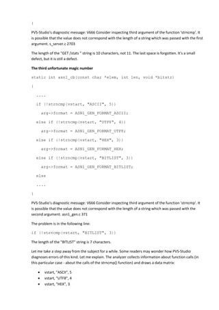 } 
PVS-Studio's diagnostic message: V666 Consider inspecting third argument of the function 'strncmp'. It 
is possible that the value does not correspond with the length of a string which was passed with the first 
argument. s_server.c 2703 
The length of the "GET /stats " string is 10 characters, not 11. The last space is forgotten. It's a small 
defect, but it is still a defect. 
The third unfortunate magic number 
static int asn1_cb(const char *elem, int len, void *bitstr) 
{ 
.... 
if (!strncmp(vstart, "ASCII", 5)) 
arg->format = ASN1_GEN_FORMAT_ASCII; 
else if (!strncmp(vstart, "UTF8", 4)) 
arg->format = ASN1_GEN_FORMAT_UTF8; 
else if (!strncmp(vstart, "HEX", 3)) 
arg->format = ASN1_GEN_FORMAT_HEX; 
else if (!strncmp(vstart, "BITLIST", 3)) 
arg->format = ASN1_GEN_FORMAT_BITLIST; 
else 
.... 
} 
PVS-Studio's diagnostic message: V666 Consider inspecting third argument of the function 'strncmp'. It 
is possible that the value does not correspond with the length of a string which was passed with the 
second argument. asn1_gen.c 371 
The problem is in the following line: 
if (!strncmp(vstart, "BITLIST", 3)) 
The length of the "BITLIST" string is 7 characters. 
Let me take a step away from the subject for a while. Some readers may wonder how PVS-Studio 
diagnoses errors of this kind. Let me explain. The analyzer collects information about function calls (in 
this particular case - about the calls of the strncmp() function) and draws a data matrix: 
• vstart, "ASCII", 5 
• vstart, "UTF8", 4 
• vstart, "HEX", 3 
 
