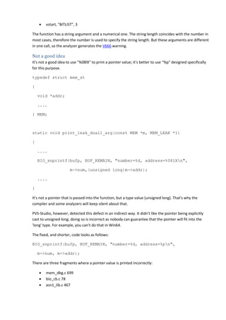 • vstart, "BITLIST", 3 
The function has a string argument and a numerical one. The string length coincides with the number in 
most cases, therefore the number is used to specify the string length. But these arguments are different 
in one call, so the analyzer generates the V666 warning. 
Not a good idea 
It's not a good idea to use "%08lX" to print a pointer value; it's better to use "%p" designed specifically 
for this purpose. 
typedef struct mem_st 
{ 
void *addr; 
.... 
} MEM; 
static void print_leak_doall_arg(const MEM *m, MEM_LEAK *l) 
{ 
.... 
BIO_snprintf(bufp, BUF_REMAIN, "number=%d, address=%08lXn", 
m->num,(unsigned long)m->addr); 
.... 
} 
It's not a pointer that is passed into the function, but a type value (unsigned long). That's why the 
compiler and some analyzers will keep silent about that. 
PVS-Studio, however, detected this defect in an indirect way. It didn't like the pointer being explicitly 
cast to unsigned long; doing so is incorrect as nobody can guarantee that the pointer will fit into the 
'long' type. For example, you can't do that in Win64. 
The fixed, and shorter, code looks as follows: 
BIO_snprintf(bufp, BUF_REMAIN, "number=%d, address=%pn", 
m->num, m->addr); 
There are three fragments where a pointer value is printed incorrectly: 
• mem_dbg.c 699 
• bio_cb.c 78 
• asn1_lib.c 467 
 