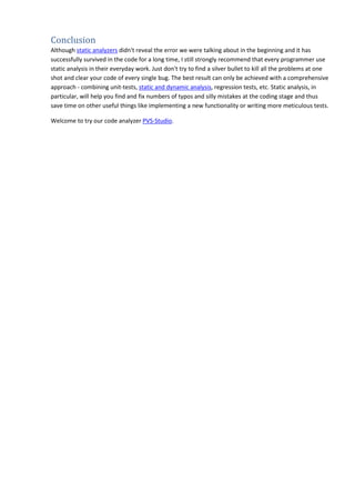 Conclusion 
Although static analyzers didn't reveal the error we were talking about in the beginning and it has 
successfully survived in the code for a long time, I still strongly recommend that every programmer use 
static analysis in their everyday work. Just don't try to find a silver bullet to kill all the problems at one 
shot and clear your code of every single bug. The best result can only be achieved with a comprehensive 
approach - combining unit-tests, static and dynamic analysis, regression tests, etc. Static analysis, in 
particular, will help you find and fix numbers of typos and silly mistakes at the coding stage and thus 
save time on other useful things like implementing a new functionality or writing more meticulous tests. 
Welcome to try our code analyzer PVS-Studio. 
