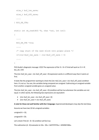 size_t buf_len_save; 
size_t buf_off_save; 
.... 
} BIO_OK_CTX; 
static int ok_read(BIO *b, char *out, int outl) 
{ 
.... 
BIO_OK_CTX *ctx; 
.... 
/* copy start of the next block into proper place */ 
if(ctx->buf_len_save - ctx->buf_off_save > 0) 
.... 
} 
PVS-Studio's diagnostic message: V555 The expression of the 'A - B > 0' kind will work as 'A != B'. 
bio_ok.c 243 
The (ctx->buf_len_save - ctx->buf_off_save > 0) expression works in a different way than it seems at 
first. 
It looks like the programmer wanting to check the (ctx->buf_len_save > ctx->buf_off_save) condition 
here. It's not so. You see, the variables being compared are unsigned. Subtracting an unsigned variable 
from another unsigned variable gives an unsigned value. 
The (ctx->buf_len_save - ctx->buf_off_save > 0) condition will be true whenever the variables are not 
equal. In other words, the following two expressions are equivalent: 
• (ctx->buf_len_save - ctx->buf_off_save > 0) 
• (ctx->buf_len_save != ctx->buf_off_save) 
A note for those not well familiar with the C language. Experienced developers may skip the text blow. 
Assume we have two 32-bit unsigned variables: 
unsigned A = 10; 
unsigned B = 20; 
Let's check if the (A - B > 0) condition will be true. 
The subtraction (A - B) evaluates to 10u - 20u = 0xFFFFFFF6u = 4294967286u. 
 