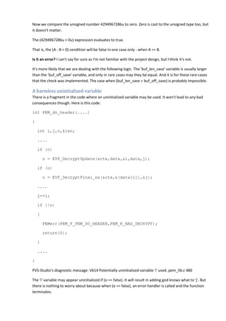 Now we compare the unsigned number 4294967286u to zero. Zero is cast to the unsigned type too, but 
it doesn't matter. 
The (4294967286u > 0u) expression evaluates to true. 
That is, the (A - B > 0) condition will be false in one case only - when A == B. 
Is it an error? I can't say for sure as I'm not familiar with the project design, but I think it's not. 
It's more likely that we are dealing with the following logic. The 'buf_len_save' variable is usually larger 
than the 'buf_off_save' variable, and only in rare cases may they be equal. And it is for these rare cases 
that the check was implemented. The case when (buf_len_save < buf_off_save) is probably impossible. 
A harmless uninitialized variable 
There is a fragment in the code where an uninitialized variable may be used. It won't lead to any bad 
consequences though. Here is this code: 
int PEM_do_header(....) 
{ 
int i,j,o,klen; 
.... 
if (o) 
o = EVP_DecryptUpdate(&ctx,data,&i,data,j); 
if (o) 
o = EVP_DecryptFinal_ex(&ctx,&(data[i]),&j); 
.... 
j+=i; 
if (!o) 
{ 
PEMerr(PEM_F_PEM_DO_HEADER,PEM_R_BAD_DECRYPT); 
return(0); 
} 
.... 
} 
PVS-Studio's diagnostic message: V614 Potentially uninitialized variable 'i' used. pem_lib.c 480 
The 'i' variable may appear uninitialized if (o == false). It will result in adding god knows what to 'j'. But 
there is nothing to worry about because when (o == false), an error handler is called and the function 
terminates. 
 