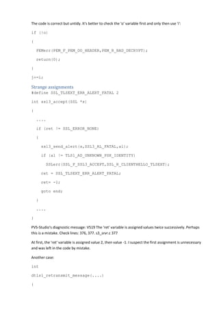 The code is correct but untidy. It's better to check the 'o' variable first and only then use 'i': 
if (!o) 
{ 
PEMerr(PEM_F_PEM_DO_HEADER,PEM_R_BAD_DECRYPT); 
return(0); 
} 
j+=i; 
Strange assignments 
#define SSL_TLSEXT_ERR_ALERT_FATAL 2 
int ssl3_accept(SSL *s) 
{ 
.... 
if (ret != SSL_ERROR_NONE) 
{ 
ssl3_send_alert(s,SSL3_AL_FATAL,al); 
if (al != TLS1_AD_UNKNOWN_PSK_IDENTITY) 
SSLerr(SSL_F_SSL3_ACCEPT,SSL_R_CLIENTHELLO_TLSEXT); 
ret = SSL_TLSEXT_ERR_ALERT_FATAL; 
ret= -1; 
goto end; 
} 
.... 
} 
PVS-Studio's diagnostic message: V519 The 'ret' variable is assigned values twice successively. Perhaps 
this is a mistake. Check lines: 376, 377. s3_srvr.c 377 
At first, the 'ret' variable is assigned value 2, then value -1. I suspect the first assignment is unnecessary 
and was left in the code by mistake. 
Another case: 
int 
dtls1_retransmit_message(....) 
{ 
 