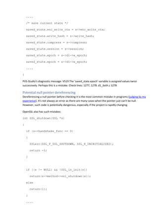 .... 
/* save current state */ 
saved_state.enc_write_ctx = s->enc_write_ctx; 
saved_state.write_hash = s->write_hash; 
saved_state.compress = s->compress; 
saved_state.session = s->session; 
saved_state.epoch = s->d1->w_epoch; 
saved_state.epoch = s->d1->w_epoch; 
.... 
} 
PVS-Studio's diagnostic message: V519 The 'saved_state.epoch' variable is assigned values twice 
successively. Perhaps this is a mistake. Check lines: 1277, 1278. d1_both.c 1278 
Potential null pointer dereferencing 
Dereferencing a null pointer before checking it is the most common mistake in programs (judging by my 
experience). It's not always an error as there are many cases when the pointer just can't be null. 
However, such code is potentially dangerous, especially if the project is rapidly changing. 
OpenSSL also has such mistakes: 
int SSL_shutdown(SSL *s) 
{ 
if (s->handshake_func == 0) 
{ 
SSLerr(SSL_F_SSL_SHUTDOWN, SSL_R_UNINITIALIZED); 
return -1; 
} 
if ((s != NULL) && !SSL_in_init(s)) 
return(s->method->ssl_shutdown(s)); 
else 
return(1); 
} 
.... 
 