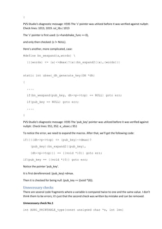 } 
PVS-Studio's diagnostic message: V595 The 's' pointer was utilized before it was verified against nullptr. 
Check lines: 1013, 1019. ssl_lib.c 1013 
The 's' pointer is first used: (s->handshake_func == 0), 
and only then checked: (s != NULL). 
Here's another, more complicated, case: 
#define bn_wexpand(a,words)  
(((words) <= (a)->dmax)?(a):bn_expand2((a),(words))) 
static int ubsec_dh_generate_key(DH *dh) 
{ 
.... 
if(bn_wexpand(pub_key, dh->p->top) == NULL) goto err; 
if(pub_key == NULL) goto err; 
.... 
} 
PVS-Studio's diagnostic message: V595 The 'pub_key' pointer was utilized before it was verified against 
nullptr. Check lines: 951, 952. e_ubsec.c 951 
To notice the error, we need to expand the macros. After that, we'll get the following code: 
if((((dh->p->top) <= (pub_key)->dmax)? 
(pub_key):bn_expand2((pub_key), 
(dh->p->top))) == ((void *)0)) goto err; 
if(pub_key == ((void *)0)) goto err; 
Notice the pointer 'pub_key'. 
It is first dereferenced: (pub_key)->dmax. 
Then it is checked for being null: (pub_key == ((void *)0)). 
Unnecessary checks 
There are several code fragments where a variable is compared twice to one and the same value. I don't 
think them to be errors; it's just that the second check was written by mistake and can be removed. 
Unnecessary check No.1 
int ASN1_PRINTABLE_type(const unsigned char *s, int len) 
 