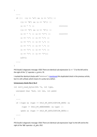 { 
.... 
if (!( ((c >= 'a') && (c <= 'z')) || 
((c >= 'A') && (c <= 'Z')) || 
(c == ' ') || <<<<==== 
((c >= '0') && (c <= '9')) || 
(c == ' ') || (c == ''') || <<<<==== 
(c == '(') || (c == ')') || 
(c == '+') || (c == ',') || 
(c == '-') || (c == '.') || 
(c == '/') || (c == ':') || 
(c == '=') || (c == '?'))) 
ia5=1; 
.... 
} 
PVS-Studio's diagnostic message: V501 There are identical sub-expressions '(c == ' ')' to the left and to 
the right of the '||' operator. a_print.c 76 
I marked the identical checks with "<<<<====". I mentioned this duplicated check in the previous article, 
but it is still unfixed, which means it's surely not a defect. 
Unnecessary checks No.2, No.3 
int ssl3_read_bytes(SSL *s, int type, 
unsigned char *buf, int len, int peek) 
{ 
.... 
if ((type && (type != SSL3_RT_APPLICATION_DATA) && 
(type != SSL3_RT_HANDSHAKE) && type) || 
(peek && (type != SSL3_RT_APPLICATION_DATA))) 
.... 
} 
PVS-Studio's diagnostic message: V501 There are identical sub-expressions 'type' to the left and to the 
right of the '&&' operator. s3_pkt.c 952 
 
