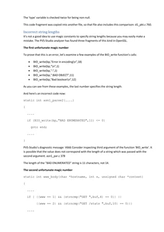 The 'type' variable is checked twice for being non-null. 
This code fragment was copied into another file, so that file also includes this comparison: d1_pkt.c 760. 
Incorrect string lengths 
It's not a good idea to use magic constants to specify string lengths because you may easily make a 
mistake. The PVS-Studio analyzer has found three fragments of this kind in OpenSSL. 
The first unfortunate magic number 
To prove that this is an error, let's examine a few examples of the BIO_write function's calls: 
• BIO_write(bp,"Error in encodingn",18) 
• BIO_write(bp,"n",1) 
• BIO_write(bp,":",1) 
• BIO_write(bp,":BAD OBJECT",11) 
• BIO_write(bp,"Bad booleann",12) 
As you can see from these examples, the last number specifies the string length. 
And here's an incorrect code now: 
static int asn1_parse2(....) 
{ 
.... 
if (BIO_write(bp,"BAD ENUMERATED",11) <= 0) 
goto end; 
.... 
} 
PVS-Studio's diagnostic message: V666 Consider inspecting third argument of the function 'BIO_write'. It 
is possible that the value does not correspond with the length of a string which was passed with the 
second argument. asn1_par.c 378 
The length of the "BAD ENUMERATED" string is 11 characters, not 14. 
The second unfortunate magic number 
static int www_body(char *hostname, int s, unsigned char *context) 
{ 
.... 
if ( ((www == 1) && (strncmp("GET ",buf,4) == 0)) || 
((www == 2) && (strncmp("GET /stats ",buf,10) == 0))) 
.... 
 
