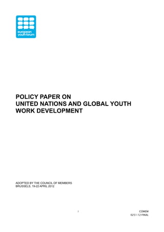 POLICY PAPER ON 
UNITED NATIONS AND GLOBAL YOUTH 
WORK DEVELOPMENT 
ADOPTED BY THE COUNCIL OF MEMBERS 
BRUSSELS, 19-22 APRIL 2012 
1 COMEM 
0251-12-FINAL 
 