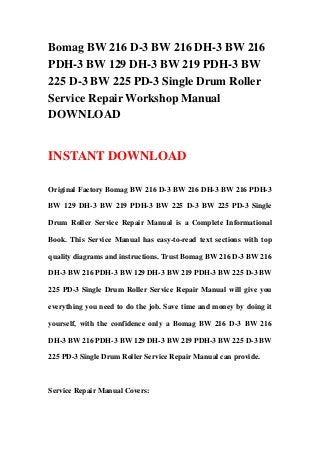 Bomag BW 216 D-3 BW 216 DH-3 BW 216
PDH-3 BW 129 DH-3 BW 219 PDH-3 BW
225 D-3 BW 225 PD-3 Single Drum Roller
Service Repair Workshop Manual
DOWNLOAD
INSTANT DOWNLOAD
Original Factory Bomag BW 216 D-3 BW 216 DH-3 BW 216 PDH-3
BW 129 DH-3 BW 219 PDH-3 BW 225 D-3 BW 225 PD-3 Single
Drum Roller Service Repair Manual is a Complete Informational
Book. This Service Manual has easy-to-read text sections with top
quality diagrams and instructions. Trust Bomag BW 216 D-3 BW 216
DH-3 BW 216 PDH-3 BW 129 DH-3 BW 219 PDH-3 BW 225 D-3 BW
225 PD-3 Single Drum Roller Service Repair Manual will give you
everything you need to do the job. Save time and money by doing it
yourself, with the confidence only a Bomag BW 216 D-3 BW 216
DH-3 BW 216 PDH-3 BW 129 DH-3 BW 219 PDH-3 BW 225 D-3 BW
225 PD-3 Single Drum Roller Service Repair Manual can provide.
Service Repair Manual Covers:
 