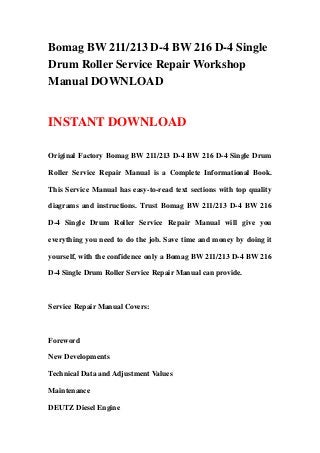 Bomag BW 211/213 D-4 BW 216 D-4 Single
Drum Roller Service Repair Workshop
Manual DOWNLOAD


INSTANT DOWNLOAD

Original Factory Bomag BW 211/213 D-4 BW 216 D-4 Single Drum

Roller Service Repair Manual is a Complete Informational Book.

This Service Manual has easy-to-read text sections with top quality

diagrams and instructions. Trust Bomag BW 211/213 D-4 BW 216

D-4 Single Drum Roller Service Repair Manual will give you

everything you need to do the job. Save time and money by doing it

yourself, with the confidence only a Bomag BW 211/213 D-4 BW 216

D-4 Single Drum Roller Service Repair Manual can provide.



Service Repair Manual Covers:



Foreword

New Developments

Technical Data and Adjustment Values

Maintenance

DEUTZ Diesel Engine
 