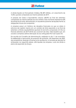 16
A dívida líquida ao final período totalizou R$ 489 milhões, um crescimento de
10,2%, quando comparado ao mesmo período de 2019.
A posição de Caixa e Equivalentes cresceu 248,9% ao final de setembro
comparado ao mesmo período do ano anterior. Esse montante representa 62%
da dívida bruta total, demostrando um excelente patamar de liquidez frente as
obrigações futuras da companhia.
A empresa possui um histórico de disciplina financeira no que se refere à
estrutura de capital, mesmo em um cenário de forte expansão e ao final de
setembro a Dívida Liquida/Ebitda ajustado foi de 0,57x comparado à 0,76x ao
final de setembro de 2019 (limite de covenant de 2,0x). Vale ressaltar que, em
outubro a empresa obteve elevação do seu rating pela Fitch de A para AA.
Em reunião do Conselho de Administração, realizada no dia 11 de novembro,
foi deliberada a aprovação da proposta de quitação, até dezembro de 2020,
dos empréstimos, leasings e Finames junto aos Bancos. A tomada de decisão foi
embasada nos seguintes pilares: alta liquidez da empresa, custo da dívida e
plano de expansão do Grupo.
 
