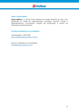 22
Sobre o Grupo Mateus
Grupo Mateus é a quarta maior empresa de varejo alimentar do país, com
operações no varejo de supermercados, atacarejo, atacado, móveis e
eletrodomésticos, e-commerce, indústria de panificação e central de
fatiamento e porcionamento.
Contatos de Relações com Investidores
José Morgado – CFO e DRI
josé.morgado@grupomateus.com.br
Sara Lizi – Relações com Investidores
sara.lizi@grupomateus.com.br
 