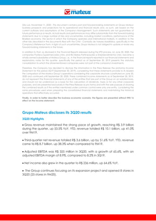 São Luís, November 11, 2020 - This document contains past and forward-looking statements on Grupo Mateus'
business prospects and projections for its operational and financial results and, as such, are based on the
current outlooks and assumptions of the Company's Management. Such statements are not guarantees of
future performance or results. Actual results and performances may differ substantially from the forward-looking
statements due to a large number of risks and uncertainties, including market conditions, performance of the
Brazilian economy, the sector in which the Company operates and international markets, in addition to the
other risks described in the documents filed with the CVM - Comissão de Valores Mobiliários, specifically in the
Company's Reference Form. In light of such uncertainties, Grupo Mateus is not obliged to update or revise any
forward-looking statements in the future.
In addition to that, as disclosed in the Financial Reports released during the IPO process, on June 30, 2020, the
companies Posterus Supermercados Ltda. and Rio Balsas Participações e Empreendimentos Ltda. became a
wholly-owned subsidiaries of Mateus Group, i.e., in the financial reports reported in our financial statements and
explanatory notes for this quarter, specifically the period as of September 30, 2019 presents the statutory
consolidation to which the aforementioned companies were not part of the company's investments.
Therefore, the Company has decided to disclose the information in the Press Release the proforma Income
Statement for the period 3Q19 (September 30, 2019), considering that these statements provide to its readers
the comparison of the Mateus Group’s operations considering the corporate structure constituted on June 30,
2020 and continued until September 30, 2020. These combined income statements as of September 30, 2019,
do not represent the financial statements of any of the entities that are part of the Group on an isolated basis,
and should not be understood as a basis for the calculation of dividends, taxes or for any other corporate
purposes, and are presented exclusively in the Press Release as pro forma and with the sole purpose of showing
the combined results as if the entities mentioned under common control were only one entity, considering the
same procedures used when preparing the consolidated financial statements and maintaining the historical
operations that effectively occurred.
Finally, in order to better describe the business economic scenario, the figures are presented without IFRS 16
effect on the income statement.
Grupo Mateus discloses its 3Q20 results
3Q20 Highlights
 Gross revenue maintained the strong pace of growth, reaching R$ 3.9 billion
during the quarter, up 53.5% YoY. YTD, revenue totaled R$ 10.1 billion, up 41.0%
over 9M19.
 Third-quarter net revenue totaled R$ 3.6 billion, up by 51.6% YoY. YTD, revenue
came to R$ 8.7 billion, up 38.3% when compared to 9M19.
 Adjusted EBITDA was R$ 325 million in 3Q20, with a growth of 65.6%, with an
adjusted EBITDA margin of 8.9%, compared to 8.2% in 3Q19.
 Net income also grew in the quarter to R$ 236 million, up 64.6% YoY.
 The Group continues focusing on its expansion project and opened 8 stores in
3Q20 (25 stores in 9M20).
 