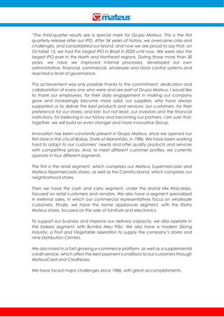 “The third-quarter results are a special mark for Grupo Mateus. This is the first
quarterly release after our IPO. After 34 years of history, we overcame crisis and
challenges, and consolidated our brand, and now we are proud to say that, on
October 13, we had the largest IPO in Brazil in 2020 until now. We were also the
largest IPO ever in the North and Northeast regions. During those more than 30
years, we have we improved internal processes, developed our own
administrative, financial, commercial, wholesale and stock control systems and
reached a level of governance.
This achievement was only possible thanks to the commitment, dedication and
collaboration of every one who were and are part of Grupo Mateus. I would like
to thank our employees, for their daily engagement in making our company
grow and increasingly become more solid; our suppliers, who have always
supported us to deliver the best products and services; our customers, for their
preference for our stores; and last, but not least, our investors and the financial
institutions, for believing in our history and becoming our partners. I am sure that,
together, we will build an even stronger and more innovative Group.
Innovation has been constantly present in Grupo Mateus, since we opened our
first store in the city of Balsas, State of Maranhão, in 1986. We have been working
hard to adapt to our customers’ needs and offer quality products and services
with competitive prices. And, to meet different customer profiles, we currently
operate in four different segments.
The first is the retail segment, which comprises our Mateus Supermercado and
Mateus Hipermercado stores, as well as the Camiño brand, which comprises our
neighborhood stores.
Then we have the cash and carry segment, under the brand Mix Atacarejo,
focused on retail customers and vendors. We also have a segment specialized
in external sales, in which our commercial representatives focus on wholesale
customers. Finally, we have the home appliances segment, with the Eletro
Mateus stores, focused on the sale of furniture and electronics.
To support our business and improve our delivery capacity, we also operate in
the bakery segment, with Bumba Meu Pão. We also have a modern Slicing
Industry, a Fruit and Vegetable operation to supply the company’s stores and
nine Distribution Centers.
We also invest in a fast-growing e-commerce platform, as well as a supplemental
credit service, which offers the best payment conditions to our customers through
MateusCard and CredNosso.
We have faced major challenges since 1986, with great accomplishments.
 