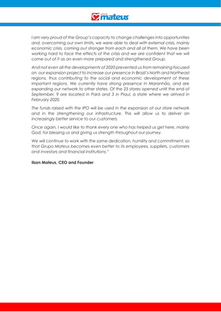 I am very proud of the Group’s capacity to change challenges into opportunities
and, overcoming our own limits, we were able to deal with external crisis, mainly
economic crisis, coming out stronger from each and all of them. We have been
working hard to face the effects of the crisis and we are confident that we will
come out of it as an even more prepared and strengthened Group.
And not even all the developments of 2020 prevented us from remaining focused
on our expansion project to increase our presence in Brazil’s North and Northeast
regions, thus contributing to the social and economic development of these
important regions. We currently have strong presence in Maranhão, and are
expanding our network to other states. Of the 25 stores opened until the end of
September, 9 are located in Pará and 3 in Piauí, a state where we arrived in
February 2020.
The funds raised with the IPO will be used in the expansion of our store network
and in the strengthening our infrastructure. This will allow us to deliver an
increasingly better service to our customers.
Once again, I would like to thank every one who has helped us get here, mainly
God, for blessing us and giving us strength throughout our journey.
We will continue to work with the same dedication, humility and commitment, so
that Grupo Mateus becomes even better to its employees, suppliers, customers
and investors and financial institutions.”
Ilson Mateus, CEO and Founder
 
