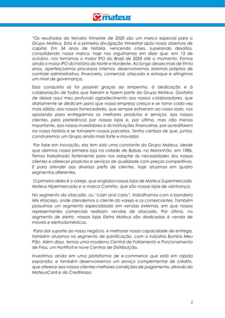 2
“Os resultados do terceiro trimestre de 2020 são um marco especial para o
Grupo Mateus. Esta é a primeira divulgação trimestral após nossa abertura de
capital. Em 34 anos de história, vencendo crises, superando desafios,
consolidando nossa marca, hoje nos orgulhamos em dizer que, em 13 de
outubro, nos tornamos o maior IPO do Brasil de 2020 até o momento. Fomos
ainda o maior IPO da história do Norte e Nordeste. Ao longo desses mais de trinta
anos, aperfeiçoamos processos internos, desenvolvemos sistemas próprios de
controle administrativo, financeiro, comercial, atacado e estoque e atingimos
um nível de governança.
Essa conquista só foi possível graças ao empenho, à dedicação e à
colaboração de todos que fizeram e fazem parte do Grupo Mateus. Gostaria
de deixar aqui meu profundo agradecimento aos nossos colaboradores, que
diariamente se dedicam para que nossa empresa cresça e se torne cada vez
mais sólida; aos nossos fornecedores, que sempre estiveram ao nosso lado, nos
apoiando para entregarmos os melhores produtos e serviços; aos nossos
clientes, pela preferência por nossas lojas e, por último, mas não menos
importante, aos nossos investidores e às instituições financeiras, por acreditarem
na nossa história e se tornarem nossos parceiros. Tenho certeza de que, juntos,
construiremos um Grupo ainda mais forte e inovador.
Por falar em inovação, ela tem sido uma constante do Grupo Mateus, desde
que abrimos nossa primeira loja na cidade de Balsas, no Maranhão, em 1986.
Temos trabalhado fortemente para nos adaptar às necessidades dos nossos
clientes e oferecer produtos e serviços de qualidade com preços competitivos.
E para atender aos diversos perfis de clientes, hoje atuamos em quatro
segmentos diferentes.
O primeiro deles é o varejo, que engloba nossas lojas de Mateus Supermercado,
Mateus Hipermercado e a marca Camiño, que são nossas lojas de vizinhança.
No segmento do atacado, ou “cash and carry”, trabalhamos com a bandeira
Mix Atacrejo, onde atendemos o cliente do varejo e os comerciantes. Também
possuímos um segmento especializado em vendas externas, em que nossos
representantes comerciais realizam vendas de atacado. Por último, no
segmento de eletro, nossas lojas Eletro Mateus são dedicadas à venda de
móveis e eletrodomésticos.
Para dar suporte ao nosso negócio, e melhorar nossa capacidade de entrega,
também atuamos no segmento de panificação, com a indústria Bumba Meu
Pão. Além disso, temos uma moderna Central de Fatiamento e Porcionamento
de Frios, um Hortifrúti e nove Centros de Distribuição.
Investimos ainda em uma plataforma de e-commerce que está em rápida
expansão, e também desenvolvemos um serviço complementar de crédito,
que oferece aos nossos clientes melhores condições de pagamento, através do
MateusCard e do CredNosso.
 