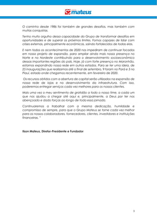 3
O caminho desde 1986 foi também de grandes desafios, mas também com
muitas conquistas.
Tenho muito orgulho dessa capacidade do Grupo de transformar desafios em
oportunidades e de superar os próximos limites. Fomos capazes de lidar com
crises externas, principalmente econômicas, saindo fortalecidos de todas elas.
E nem todos os acontecimentos de 2020 nos impediram de continuar focados
em nosso projeto de expansão, para ampliar ainda mais nossa presença no
Norte e no Nordeste contribuindo para o desenvolvimento socioeconômico
dessas importantes regiões do país. Hoje, já com forte presença no Maranhão,
estamos expandindo nossa rede em outros estados. Para se ter uma ideia, de
25 inaugurações que realizamos até o final de setembro, 9 foram no Pará e 3 no
Piauí, estado onde chegamos recentemente, em fevereiro de 2020.
Os recursos obtidos com a abertura de capital serão utilizados na expansão de
nossa rede de lojas e no desenvolvimento da infraestrutura. Com isso,
poderemos entregar serviços cada vez melhores para os nossos clientes.
Mais uma vez o meu sentimento de gratidão a todo o nosso time, a cada um
que nos ajudou a chegar até aqui e, principalmente, a Deus por ter nos
abençoado e dado forças ao longo de toda essa jornada.
Continuaremos a trabalhar com a mesma dedicação, humildade e
compromisso de sempre, para que o Grupo Mateus se torne cada vez melhor
para os nossos colaboradores, fornecedores, clientes, investidores e instituições
financeiras. ”
Ilson Mateus, Diretor-Presidente e Fundador
 