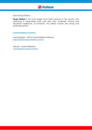 About Grupo Mateus
Grupo Mateus is the fourth largest food retail company in the country, with
operations in supermarket retail, cash and carry, wholesale, furniture and
household appliances, e-commerce, the bakery industry and slicing and
portioning central.
Investor Relations Contacts
José Morgado – CFO e Investor Relations Director
josé.morgado@grupomateus.com.br
Sara Lizi – Investor Relations
sara.lizi@grupomateus.com.br
 