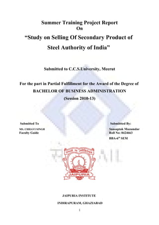 Summer Training Project Report
On
“Study on Selling Of Secondary Product of
Steel Authority of India”
Submitted to C.C.S.University, Meerut
For the part in Partial Fulfillment for the Award of the Degree of
BACHELOR OF BUSINESS ADMINISTRATION
(Session 2010-13)
Submitted To Submittted By:
MS. CHHAVI SINGH Sansaptak Mazumdar
Faculty Guide Roll No: 8424663
BBA-6th
SEM
JAIPURIA INSTITUTE
INDIRAPURAM, GHAZIABAD
1
 