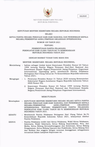 MENTERISEKRETARIS NEGARA
REPUBLIK INDONESIA
KEPUTUSAN MENTERI SEKRETARIS NEGARA REPUBLIK INDONESIA
SELAKU
KETUA PANITIA NEGARA PERAYAAN HARI― HARI NASIONAL DAN PENERIMAAN KEPALA
NEGARA/PEMERINTAH ASING/PIMPINAN ORGANISASIINTERNASIONAL
NOMOR 109 TAHUN 2021
TENTANG
PEMBENTUKAN PANITIA PELAKSANA
PERINGATAN HARI ULANG TAHUN KE-76 KEMERDEKAAN
REPUBLIK INDONESIA TAHUN 2021
DENGAN RAHMAT TUHAN YANG MAHA ESA
MENTERI SEKRETARIS NEGARA REPUBLIK INDONESIA,
Menimbang bahwa sebagai tindak lanjut Keputusan Presiden Nomor 65 Tahun
L999 tentang Panitia Negara Perayaan Hari-Hari Nasional dan
Penerimaan Kepala Negara/Pemerintah Asing/Pimpinan Organisasi
Internasional, dipandang perlu membentuk Panitia Pelaksana
Peringatan Hari Ulang Tahun ke-76 Kemerdekaan Republik Indonesia
Tahun 2O2l;
1. Peraturan Presiden Nomor 31 Tahun 2O2O tentang Kementerian
Sekretariat Negara (Lembaran Negara Republik Indonesia Tahun
2O2O Nomor 45);
2. Keputusan Presiden Nomor 65 Tahun L999 tentang Panitia
Negara Perayaan Hari-Hari Nasional dan Penerimaan Kepada
Negara/ Pemerintah Asing/ Pimpinan Organisasi Internasional;
MEMUTUSKAN:
KEPUTUSAN MENTERI SEKRETARIS NEGARA SELAKU KETUA PANITIA
NEGARA PERAYAAN HARI-HARI NASIONAL DAN PENERIMAAN KEPALA
Mengingat
Menetapkan
NEGARA/PEMERINTAH ASING/PIMPINAN ORGANISASI
KESATU
INTERNASIONAL TENTANG PEMBENTUKAN PANITIA PELAKSANA
PERINGATAN HARI ULANG TAHUN KE-76 KEMERDEKAAN REPUBLIK
INDONESIA TAHUN 2021.
McIIlbentuk Panitia Pelaksana Peringatan Han Ulang Tahun Ke-76
Kemerdekaan Republik lndonesia Tahun 2021, selan」 utnya disebut
Panitia Pelaksana.
Panitia Pelaksarla terdi五 dari Ketua Pelaksana,Wakil Ketua Pelaksana,
Sekretarls, Wakil Sekretans, Ketua Bidang Keprotokolan, Pers, dan
Media,Ketua Bidarlg Kertlinahtanggaan dan Kemitraan, Ketua Bidang
Pengamanan,Ketua Bidang Upacara dan Paskibraka,Ketua Bidang Seni
dan Budaya dan anggota dengan susunan keanggotaan sebagaimana
tercantuFn dalalln Larnpiran Keputusan lnl.
KEDUA
KETIGA:.¨
SALINAN
 