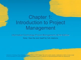 Chapter 1:
Introduction to Project
Management
Information Technology Project Management, Ninth Edition
Note: See the text itself for full citations
Information Technology Project Management, Ninth Edition. © 2019 Cengage. May not be copied, scanned, or duplicated, in whole or in part, except
for use as permitted in a license distributed with a certain product or service or otherwise on a password-protected website for classroom use.
 