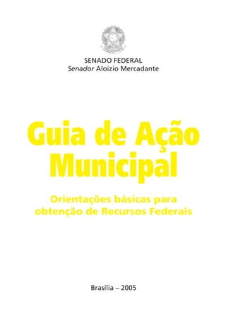SENADO FEDERAL
      Senador Aloizio Mercadante




Guia de Ação
 Municipal
  Orientações básicas para
obtenção de Recursos Federais




            Brasília – 2005
 