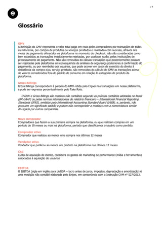 GMV
A definição do GMV representa o valor total pago em reais pelos compradores por transações de todas
as naturezas, por compra de produtos ou serviços prestados e realizadas com sucesso, através dos
meios de pagamento oferecidos na plataforma no momento do checkout. não são consideradas como
bem sucedidas as transações imediatamente rejeitadas, por qualquer razão, pelas instituições de
processamento de pagamento. Não são removidas do cálculo transações que posteriormente possam
ser rejeitadas pela plataforma em consequência de análises de segurança posteriores à confirmação do
pagamento, ou por reembolso aos usuários, que pode ocorrer em casos de exercício do direito à
desistência da compra e/ou serviço prestado. são removidas do cálculo do GMV as transações acima
de valores considerados fora do padrão de consumo em relação às categorias de produto da
plataforma.
Gross Billings
Gross Billings correspondem à parcela do GMV retida pelo Enjoei nas transações em nossa plataforma,
e pode ser expressa percentualmente pelo Take Rate.
O GMV e Gross Billings são medidas não contábeis segundo as práticas contábeis adotadas no Brasil
(BR GAAP) ou pelas normas internacionais de relatório financeiro – International Financial Reporting
Standards (IFRS), emitidas pelo International Accounting Standard Board (IASB), e, portanto, não
possuem um significado padrão e podem não corresponder a medidas com a nomenclatura similar
divulgada por outras companhias.
Novo comprador
Compradores que fazem a sua primeira compra na plataforma, ou que realizam compras em um
período de 18 meses ou mais na plataforma, período que classificamos o usuário como perdido.
Comprador ativo
Comprador que realizou ao menos uma compra nos últimos 12 meses
Vendedor ativo
Vendedor que publicou ao menos um produto na plataforma nos últimos 12 meses
CAC
Custo de aquisição de cliente, considera os gastos de marketing de performance (mídia e ferramentas)
associados à aquisição de usuários
EBITDA
O EBITDA (sigla em inglês para LAJIDA – lucro antes de juros, impostos, depreciação e amortização) é
uma medição não contábil elaborada pelo Enjoei, em consonância com a Instrução CVM n° 527/2012.
Glossário
1 7
 