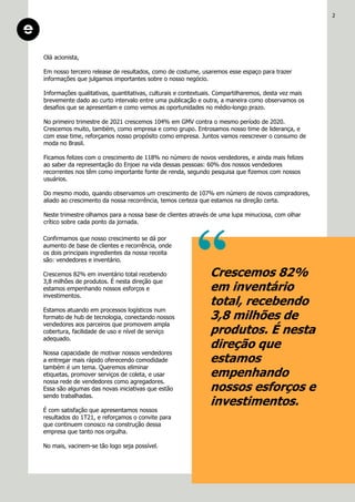 Olá acionista,
Em nosso terceiro release de resultados, como de costume, usaremos esse espaço para trazer
informações que julgamos importantes sobre o nosso negócio.
Informações qualitativas, quantitativas, culturais e contextuais. Compartilharemos, desta vez mais
brevemente dado ao curto intervalo entre uma publicação e outra, a maneira como observamos os
desafios que se apresentam e como vemos as oportunidades no médio-longo prazo.
No primeiro trimestre de 2021 crescemos 104% em GMV contra o mesmo período de 2020.
Crescemos muito, também, como empresa e como grupo. Entrosamos nosso time de liderança, e
com esse time, reforçamos nosso propósito como empresa. Juntos vamos reescrever o consumo de
moda no Brasil.
Ficamos felizes com o crescimento de 118% no número de novos vendedores, e ainda mais felizes
ao saber da representação do Enjoei na vida dessas pessoas: 60% dos nossos vendedores
recorrentes nos têm como importante fonte de renda, segundo pesquisa que fizemos com nossos
usuários.
Do mesmo modo, quando observamos um crescimento de 107% em número de novos compradores,
aliado ao crescimento da nossa recorrência, temos certeza que estamos na direção certa.
Neste trimestre olhamos para a nossa base de clientes através de uma lupa minuciosa, com olhar
crítico sobre cada ponto da jornada.
Crescemos 82%
em inventário
total, recebendo
3,8 milhões de
produtos. É nesta
direção que
estamos
empenhando
nossos esforços e
investimentos.
Confirmamos que nosso crescimento se dá por
aumento de base de clientes e recorrência, onde
os dois principais ingredientes da nossa receita
são: vendedores e inventário.
Crescemos 82% em inventário total recebendo
3,8 milhões de produtos. É nesta direção que
estamos empenhando nossos esforços e
investimentos.
Estamos atuando em processos logísticos num
formato de hub de tecnologia, conectando nossos
vendedores aos parceiros que promovem ampla
cobertura, facilidade de uso e nível de serviço
adequado.
Nossa capacidade de motivar nossos vendedores
a entregar mais rápido oferecendo comodidade
também é um tema. Queremos eliminar
etiquetas, promover serviços de coleta, e usar
nossa rede de vendedores como agregadores.
Essa são algumas das novas iniciativas que estão
sendo trabalhadas.
É com satisfação que apresentamos nossos
resultados do 1T21, e reforçamos o convite para
que continuem conosco na construção dessa
empresa que tanto nos orgulha.
No mais, vacinem-se tão logo seja possível.
2
 