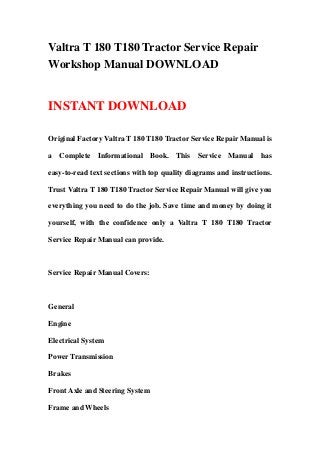 Valtra T 180 T180 Tractor Service Repair
Workshop Manual DOWNLOAD


INSTANT DOWNLOAD

Original Factory Valtra T 180 T180 Tractor Service Repair Manual is

a Complete Informational Book. This Service Manual has

easy-to-read text sections with top quality diagrams and instructions.

Trust Valtra T 180 T180 Tractor Service Repair Manual will give you

everything you need to do the job. Save time and money by doing it

yourself, with the confidence only a Valtra T 180 T180 Tractor

Service Repair Manual can provide.



Service Repair Manual Covers:



General

Engine

Electrical System

Power Transmission

Brakes

Front Axle and Steering System

Frame and Wheels
 