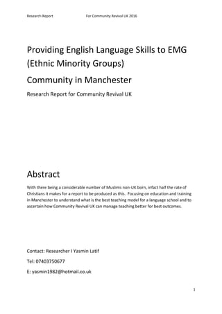 Research Report For Community Revival UK 2016
Providing English Language Skills to EMG
(Ethnic Minority Groups)
Community in Manchester
Research Report for Community Revival UK
Abstract
With there being a considerable number of Muslims non-UK born, infact half the rate of
Christians it makes for a report to be produced as this. Focusing on education and training
in Manchester to understand what is the best teaching model for a language school and to
ascertain how Community Revival UK can manage teaching better for best outcomes.
Contact: Researcher I Yasmin Latif
Tel: 07403750677
E: yasmin1982@hotmail.co.uk
1
 