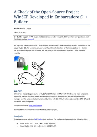 A Check of the Open-Source Project 
WinSCP Developed in Embarcadero C++ 
Builder 
Author: Andrey Karpov 
Date: 24.04.2014 
C++ Builder support in PVS-Studio had been dropped after version 5.20. If you have any questions, feel 
free to contact our support. 
We regularly check open-source C/C++ projects, but what we check are mostly projects developed in the 
Visual Studio IDE. For some reason, we haven't paid much attention to the Embarcadero C++ Builder 
IDE. In order to improve this situation, we are going to discuss the WinSCP project I have checked 
recently. 
WinSCP 
WinSCP is a free and open-source SFTP, SCP and FTP client for Microsoft Windows. Its main function is 
secure file transfer between a local and a remote computer. Beyond this, WinSCP offers basic file 
manager and file synchronization functionality. Since July 16, 2003, it is licensed under the GNU GPL and 
hosted on SourceForge.net. 
The official website: http://winscp.net 
You need Embarcadero C++ Builder XE2 to build the project. 
Analysis 
Analysis was done with the PVS-Studio static analyzer. The tool currently supports the following IDEs: 
• Visual Studio 2013 C, C++, C++11, C++/CX (WinRT) 
• Visual Studio 2012 C, C++, C++11, C++/CX (WinRT) 
 