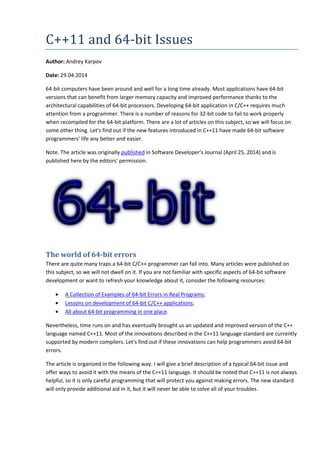 C++11 and 64-bit Issues 
Author: Andrey Karpov 
Date: 29.04.2014 
64-bit computers have been around and well for a long time already. Most applications have 64-bit 
versions that can benefit from larger memory capacity and improved performance thanks to the 
architectural capabilities of 64-bit processors. Developing 64-bit application in C/C++ requires much 
attention from a programmer. There is a number of reasons for 32-bit code to fail to work properly 
when recompiled for the 64-bit platform. There are a lot of articles on this subject, so we will focus on 
some other thing. Let's find out if the new features introduced in C++11 have made 64-bit software 
programmers' life any better and easier. 
Note. The article was originally published in Software Developer's Journal (April 25, 2014) and is 
published here by the editors' permission. 
The world of 64-bit errors 
There are quite many traps a 64-bit C/C++ programmer can fall into. Many articles were published on 
this subject, so we will not dwell on it. If you are not familiar with specific aspects of 64-bit software 
development or want to refresh your knowledge about it, consider the following resources: 
• A Collection of Examples of 64-bit Errors in Real Programs; 
• Lessons on development of 64-bit C/C++ applications; 
• All about 64-bit programming in one place. 
Nevertheless, time runs on and has eventually brought us an updated and improved version of the C++ 
language named C++11. Most of the innovations described in the C++11 language standard are currently 
supported by modern compilers. Let's find out if these innovations can help programmers avoid 64-bit 
errors. 
The article is organized in the following way. I will give a brief description of a typical 64-bit issue and 
offer ways to avoid it with the means of the C++11 language. It should be noted that C++11 is not always 
helpful, so it is only careful programming that will protect you against making errors. The new standard 
will only provide additional aid in it, but it will never be able to solve all of your troubles. 
 