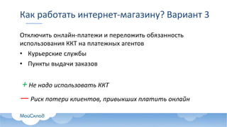 Как работать интернет-магазину? Вариант 3
Отключить онлайн-платежи и переложить обязанность
использования ККТ на платежных агентов
• Курьерские службы
• Пункты выдачи заказов
+ Не надо использовать ККТ
— Риск потери клиентов, привыкших платить онлайн
 