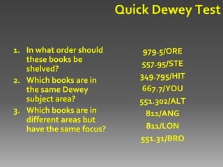 Quick Dewey Test

1. In what order should       979.5/ORE
   these books be             557.95/STE
   shelved?
2. Which books are in        349.795/HIT
   the same Dewey             667.7/YOU
   subject area?             551.302/ALT
3. Which books are in          811/ANG
   different areas but
   have the same focus?        811/LON
                             551.31/BRO
 