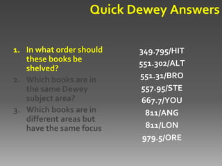 Quick Dewey Answers

1. In what order should   349.795/HIT
   these books be         551.302/ALT
   shelved?
2. Which books are in     551.31/BRO
   the same Dewey          557.95/STE
   subject area?           667.7/YOU
3. Which books are in       811/ANG
   different areas but
   have the same focus?     811/LON
                           979.5/ORE
 
